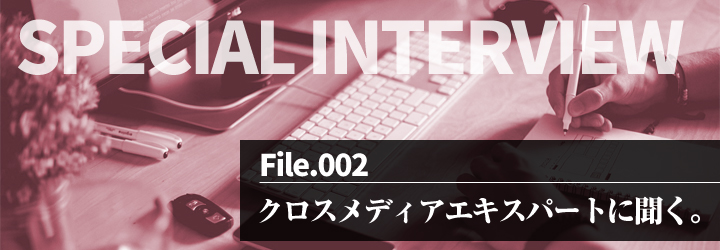 INTERVIEW vol.2 クロスメディアエキスパートに聞く。