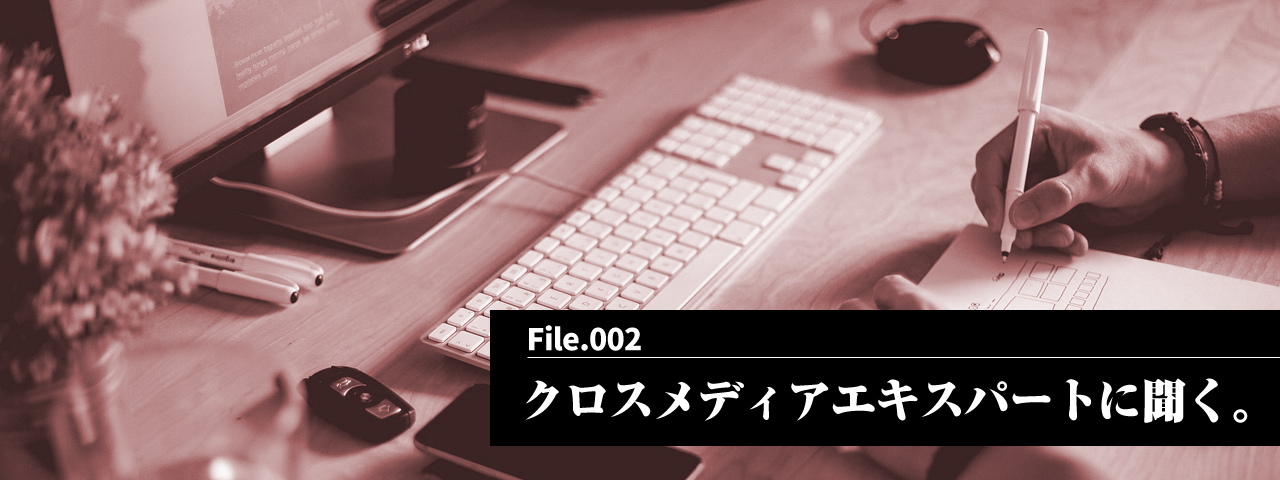 vol2. クロスメディアエキスパートに聞く。
